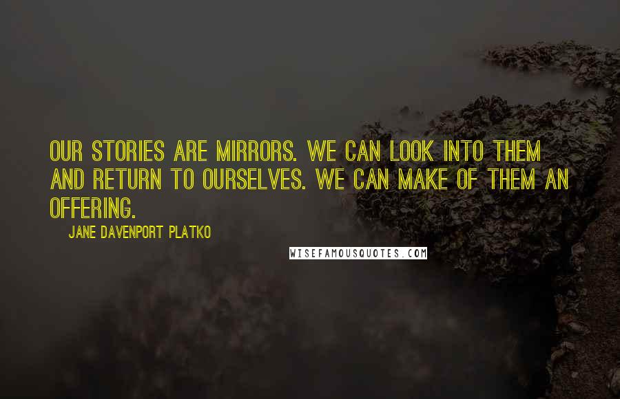 Jane Davenport Platko Quotes: Our stories are mirrors. We can look into them and return to ourselves. We can make of them an offering.