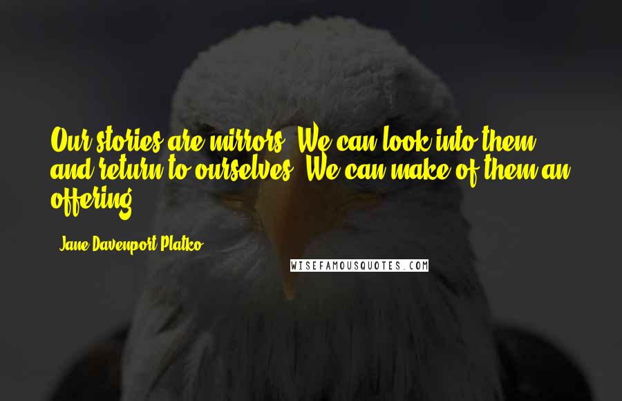 Jane Davenport Platko Quotes: Our stories are mirrors. We can look into them and return to ourselves. We can make of them an offering.