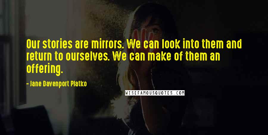 Jane Davenport Platko Quotes: Our stories are mirrors. We can look into them and return to ourselves. We can make of them an offering.