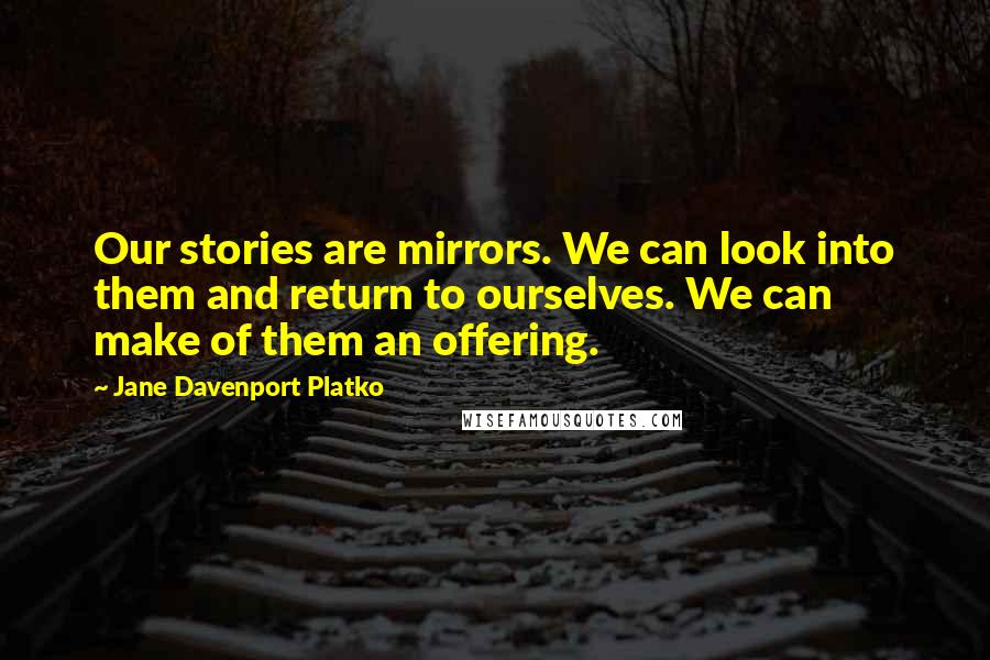 Jane Davenport Platko Quotes: Our stories are mirrors. We can look into them and return to ourselves. We can make of them an offering.