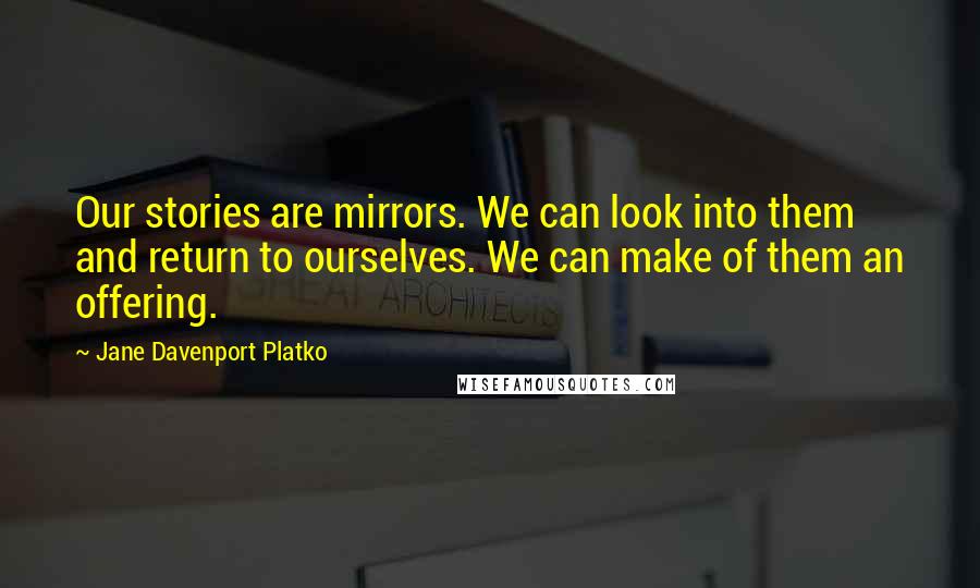 Jane Davenport Platko Quotes: Our stories are mirrors. We can look into them and return to ourselves. We can make of them an offering.