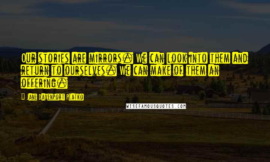 Jane Davenport Platko Quotes: Our stories are mirrors. We can look into them and return to ourselves. We can make of them an offering.