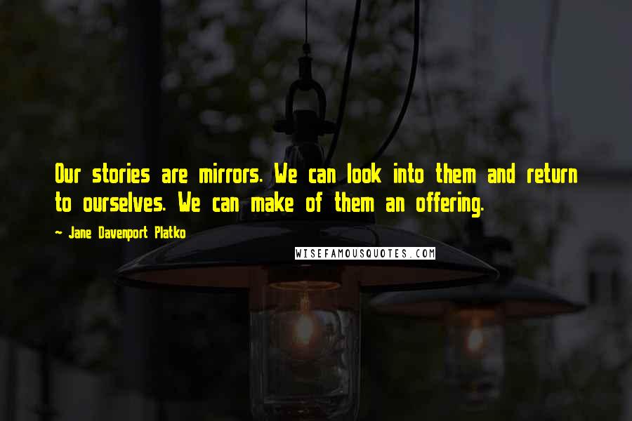 Jane Davenport Platko Quotes: Our stories are mirrors. We can look into them and return to ourselves. We can make of them an offering.