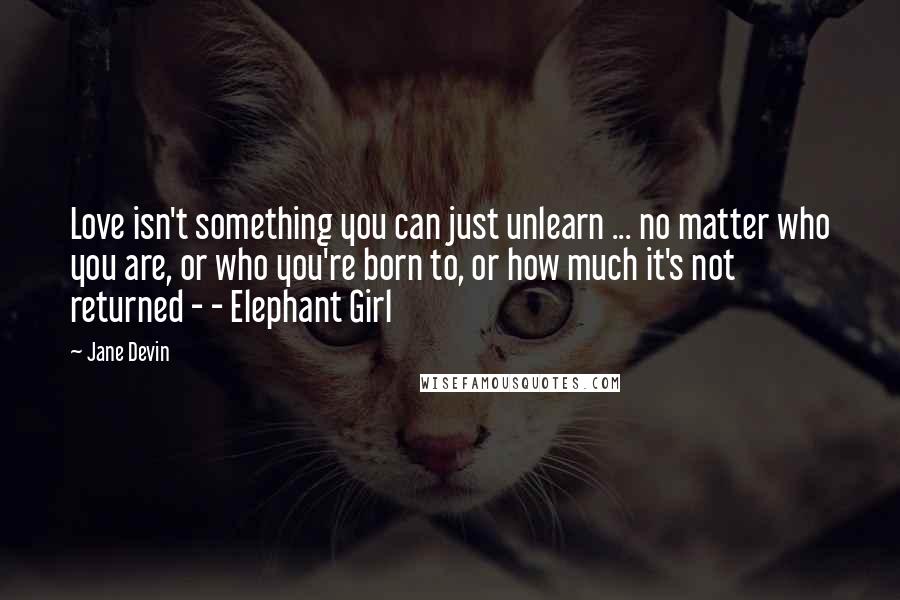 Jane Devin Quotes: Love isn't something you can just unlearn ... no matter who you are, or who you're born to, or how much it's not returned - - Elephant Girl