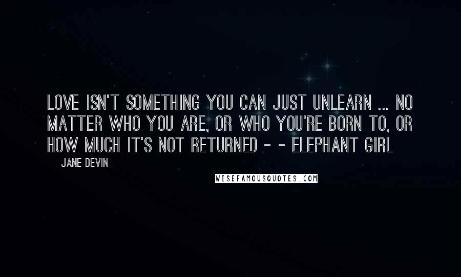 Jane Devin Quotes: Love isn't something you can just unlearn ... no matter who you are, or who you're born to, or how much it's not returned - - Elephant Girl