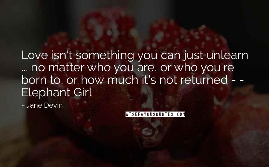 Jane Devin Quotes: Love isn't something you can just unlearn ... no matter who you are, or who you're born to, or how much it's not returned - - Elephant Girl