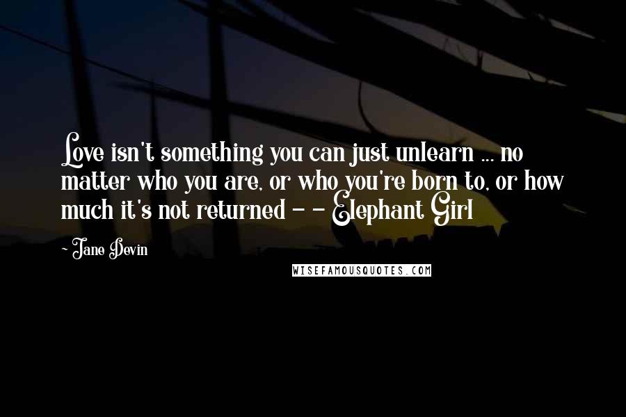 Jane Devin Quotes: Love isn't something you can just unlearn ... no matter who you are, or who you're born to, or how much it's not returned - - Elephant Girl