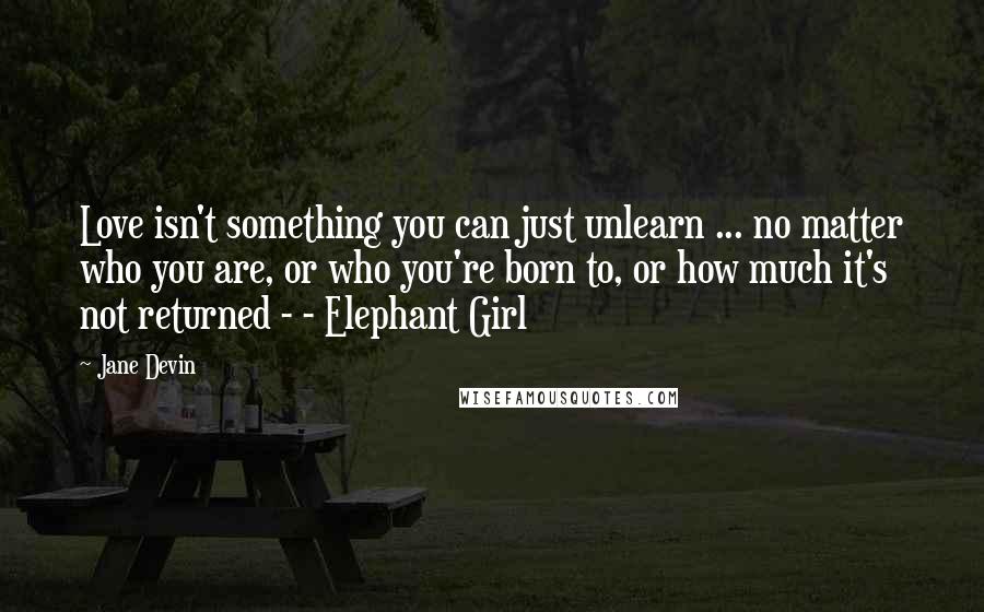 Jane Devin Quotes: Love isn't something you can just unlearn ... no matter who you are, or who you're born to, or how much it's not returned - - Elephant Girl