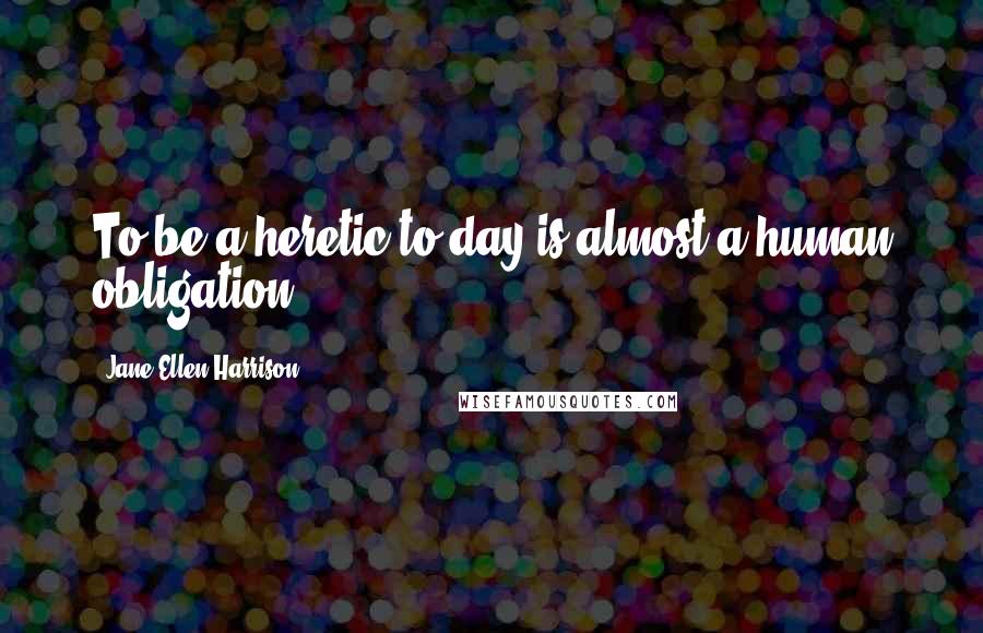 Jane Ellen Harrison Quotes: To be a heretic to-day is almost a human obligation.