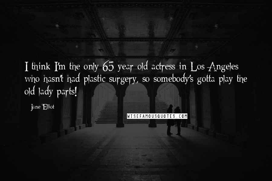 Jane Elliot Quotes: I think I'm the only 65-year-old actress in Los Angeles who hasn't had plastic surgery, so somebody's gotta play the old-lady parts!