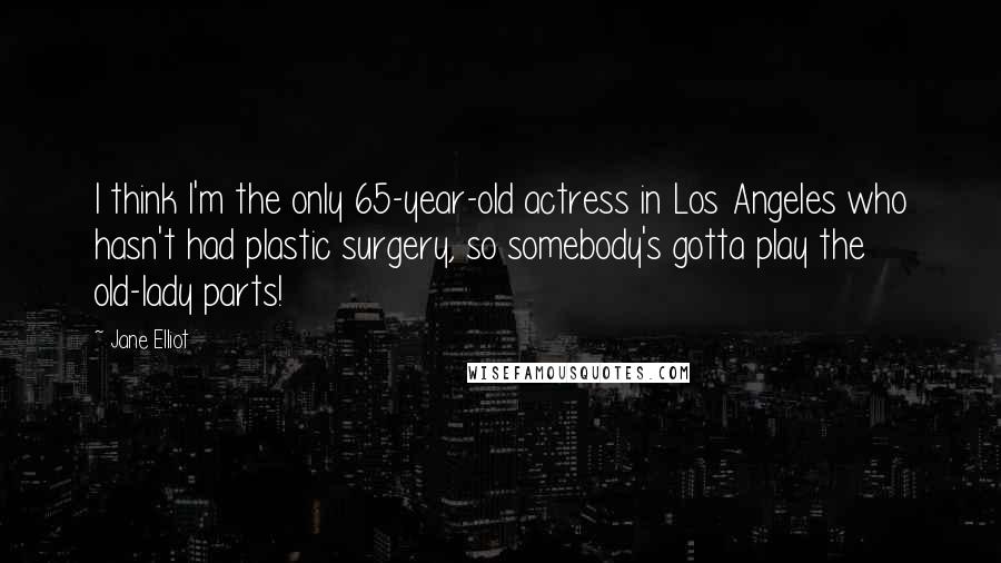 Jane Elliot Quotes: I think I'm the only 65-year-old actress in Los Angeles who hasn't had plastic surgery, so somebody's gotta play the old-lady parts!