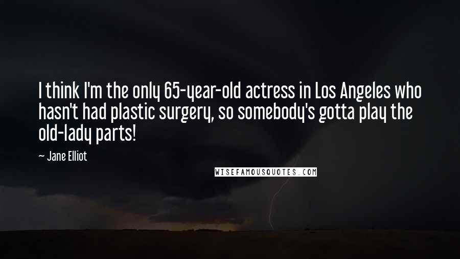 Jane Elliot Quotes: I think I'm the only 65-year-old actress in Los Angeles who hasn't had plastic surgery, so somebody's gotta play the old-lady parts!