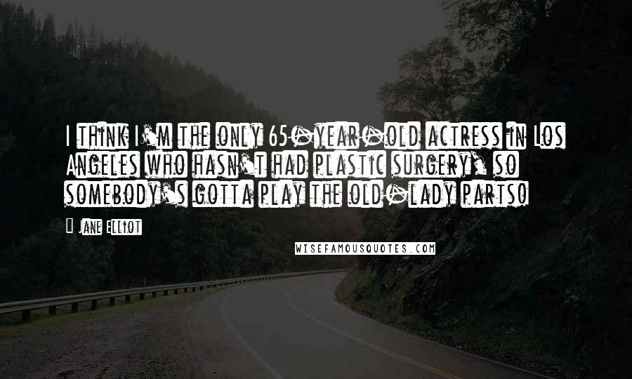 Jane Elliot Quotes: I think I'm the only 65-year-old actress in Los Angeles who hasn't had plastic surgery, so somebody's gotta play the old-lady parts!