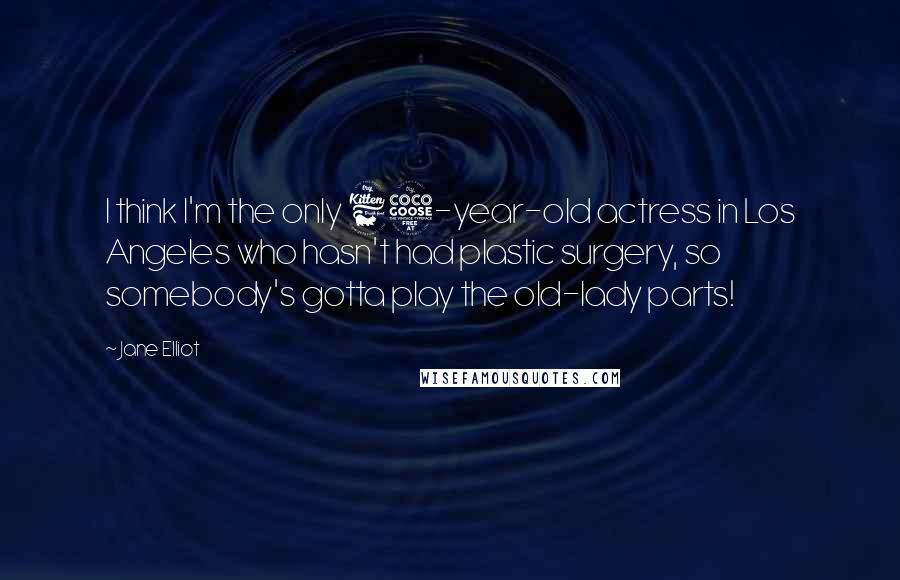 Jane Elliot Quotes: I think I'm the only 65-year-old actress in Los Angeles who hasn't had plastic surgery, so somebody's gotta play the old-lady parts!