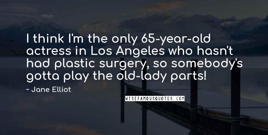 Jane Elliot Quotes: I think I'm the only 65-year-old actress in Los Angeles who hasn't had plastic surgery, so somebody's gotta play the old-lady parts!