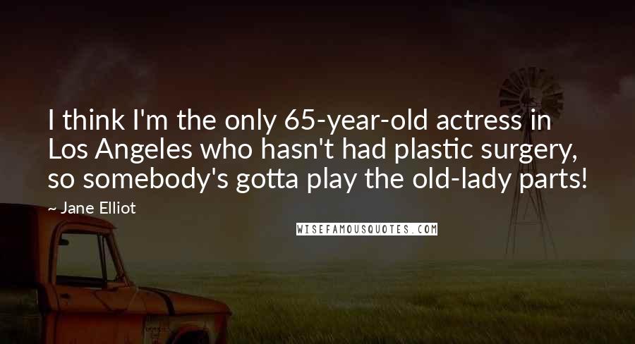 Jane Elliot Quotes: I think I'm the only 65-year-old actress in Los Angeles who hasn't had plastic surgery, so somebody's gotta play the old-lady parts!