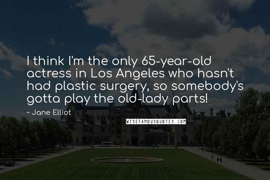 Jane Elliot Quotes: I think I'm the only 65-year-old actress in Los Angeles who hasn't had plastic surgery, so somebody's gotta play the old-lady parts!