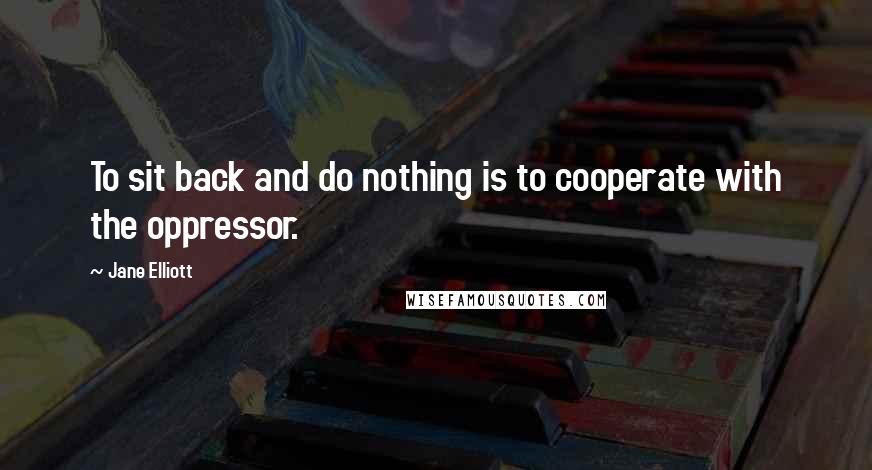 Jane Elliott Quotes: To sit back and do nothing is to cooperate with the oppressor.