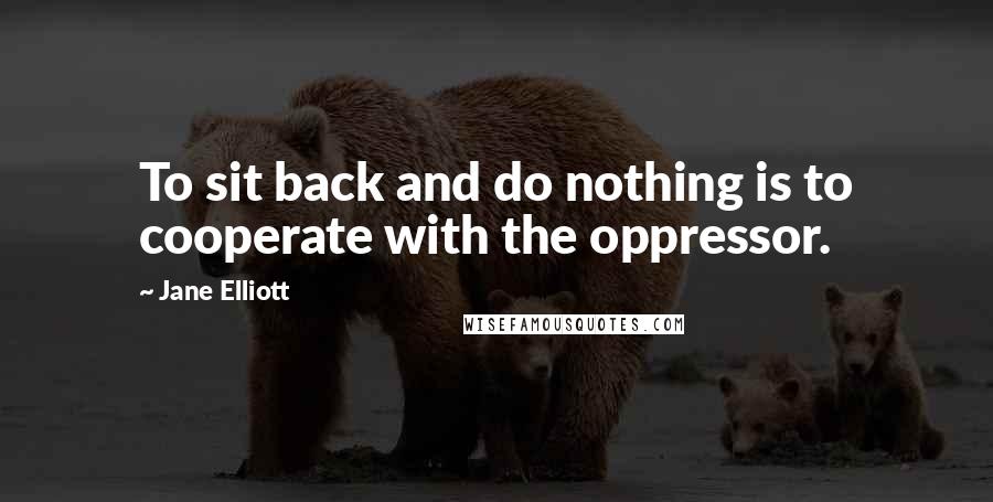 Jane Elliott Quotes: To sit back and do nothing is to cooperate with the oppressor.