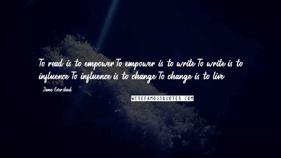 Jane Evershed Quotes: To read is to empower,To empower is to write,To write is to influence,To influence is to change,To change is to live.