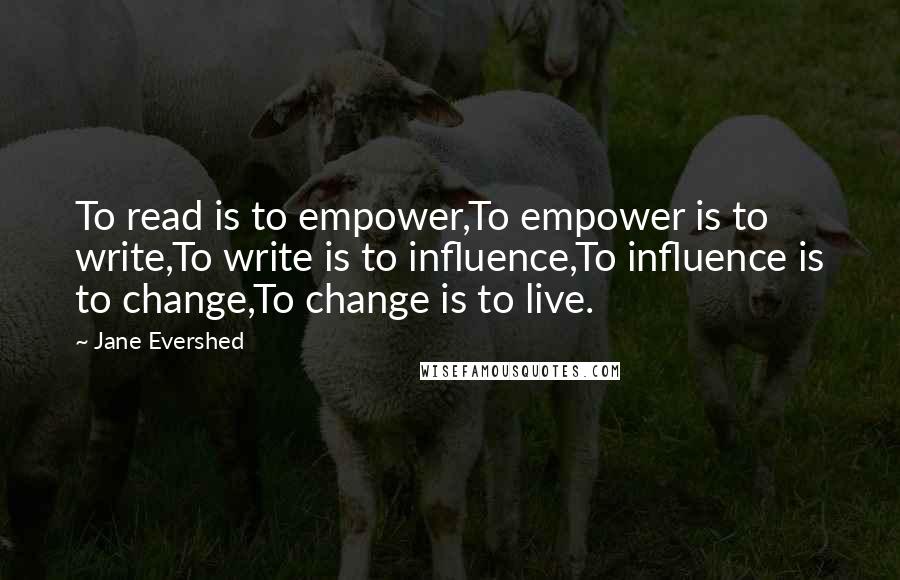 Jane Evershed Quotes: To read is to empower,To empower is to write,To write is to influence,To influence is to change,To change is to live.