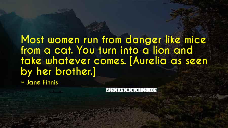 Jane Finnis Quotes: Most women run from danger like mice from a cat. You turn into a lion and take whatever comes. [Aurelia as seen by her brother.]