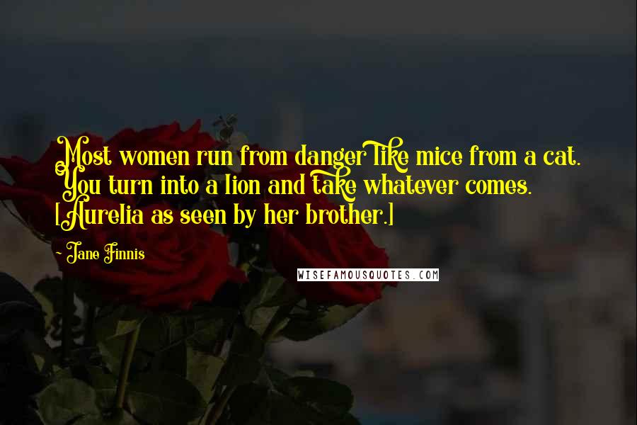 Jane Finnis Quotes: Most women run from danger like mice from a cat. You turn into a lion and take whatever comes. [Aurelia as seen by her brother.]