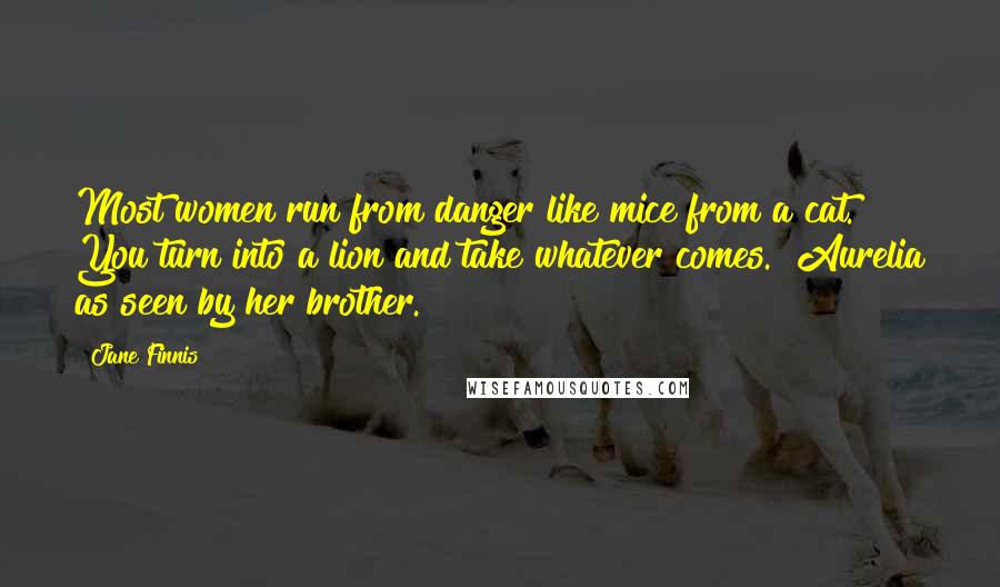 Jane Finnis Quotes: Most women run from danger like mice from a cat. You turn into a lion and take whatever comes. [Aurelia as seen by her brother.]