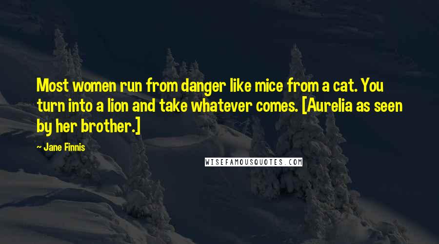 Jane Finnis Quotes: Most women run from danger like mice from a cat. You turn into a lion and take whatever comes. [Aurelia as seen by her brother.]