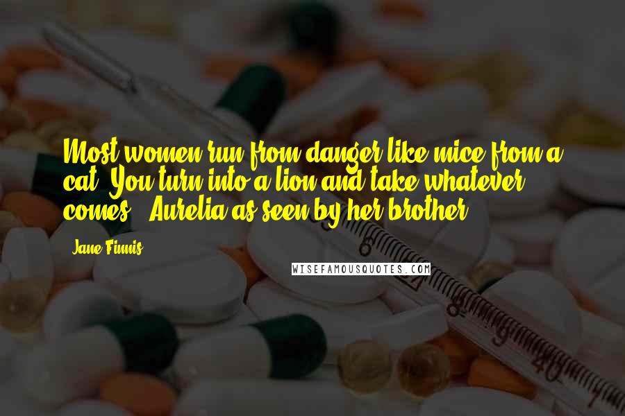 Jane Finnis Quotes: Most women run from danger like mice from a cat. You turn into a lion and take whatever comes. [Aurelia as seen by her brother.]