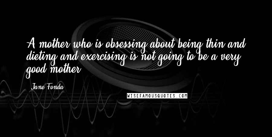 Jane Fonda Quotes: A mother who is obsessing about being thin and dieting and exercising is not going to be a very good mother.