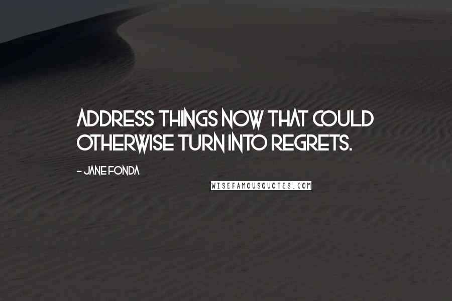 Jane Fonda Quotes: Address things now that could otherwise turn into regrets.