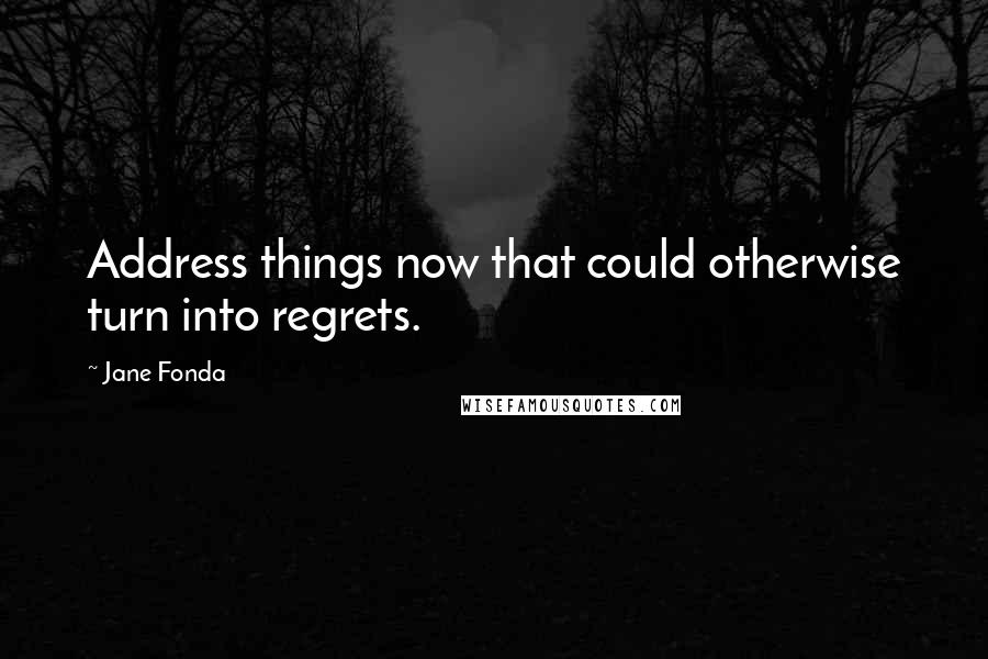 Jane Fonda Quotes: Address things now that could otherwise turn into regrets.