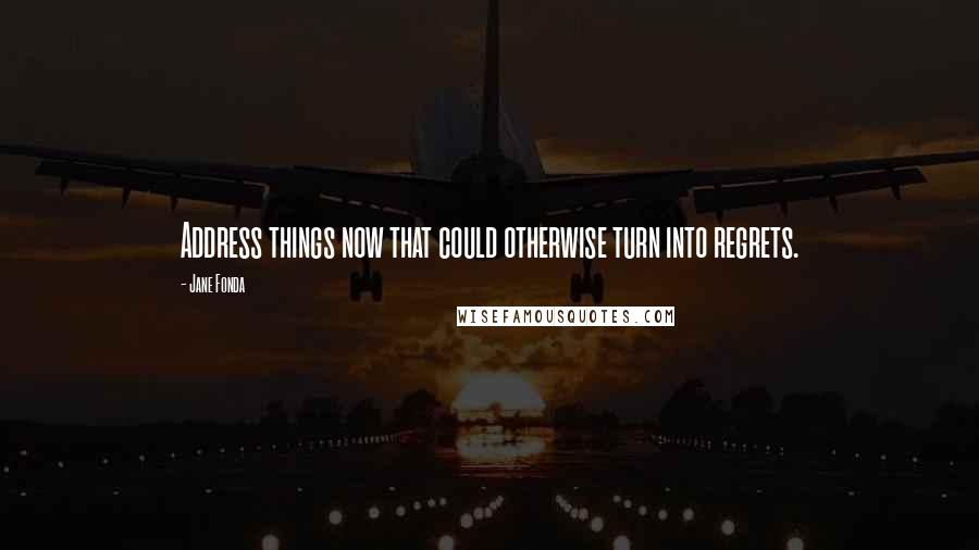 Jane Fonda Quotes: Address things now that could otherwise turn into regrets.