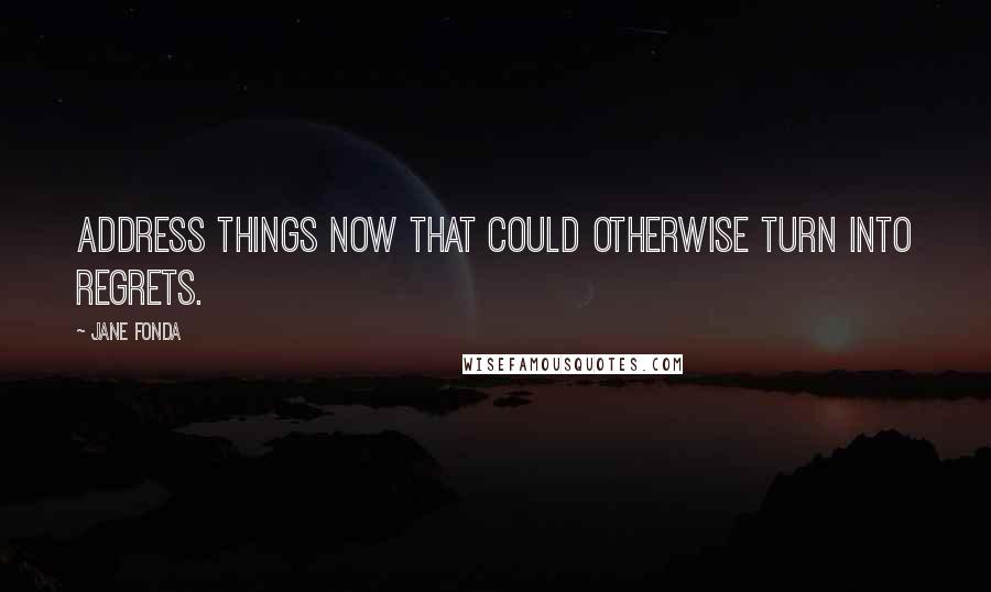 Jane Fonda Quotes: Address things now that could otherwise turn into regrets.
