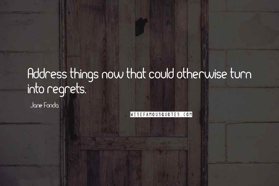 Jane Fonda Quotes: Address things now that could otherwise turn into regrets.