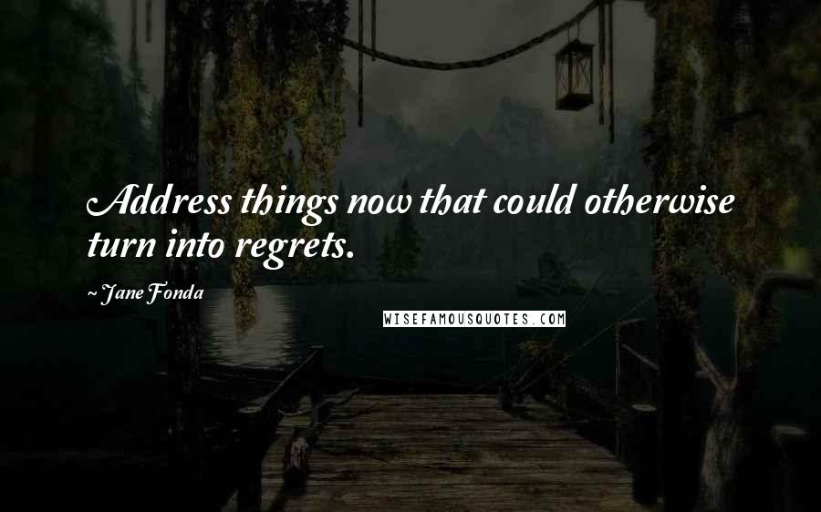 Jane Fonda Quotes: Address things now that could otherwise turn into regrets.