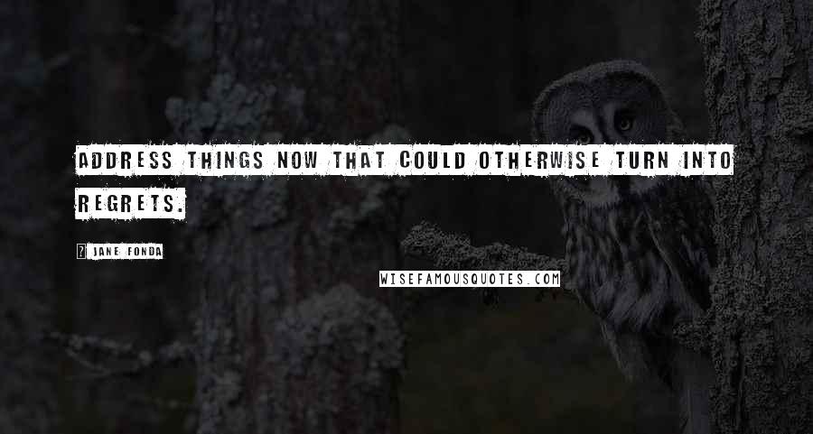 Jane Fonda Quotes: Address things now that could otherwise turn into regrets.