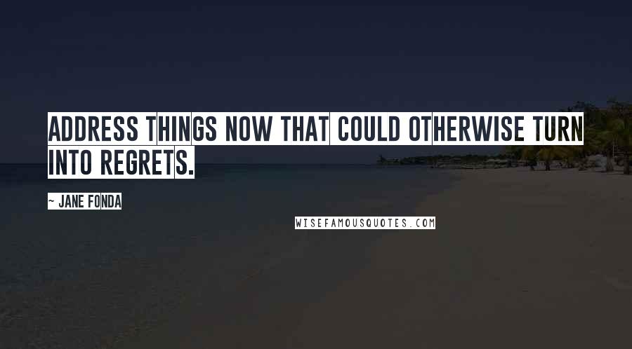 Jane Fonda Quotes: Address things now that could otherwise turn into regrets.