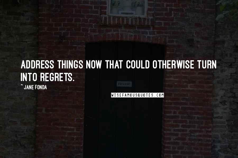 Jane Fonda Quotes: Address things now that could otherwise turn into regrets.