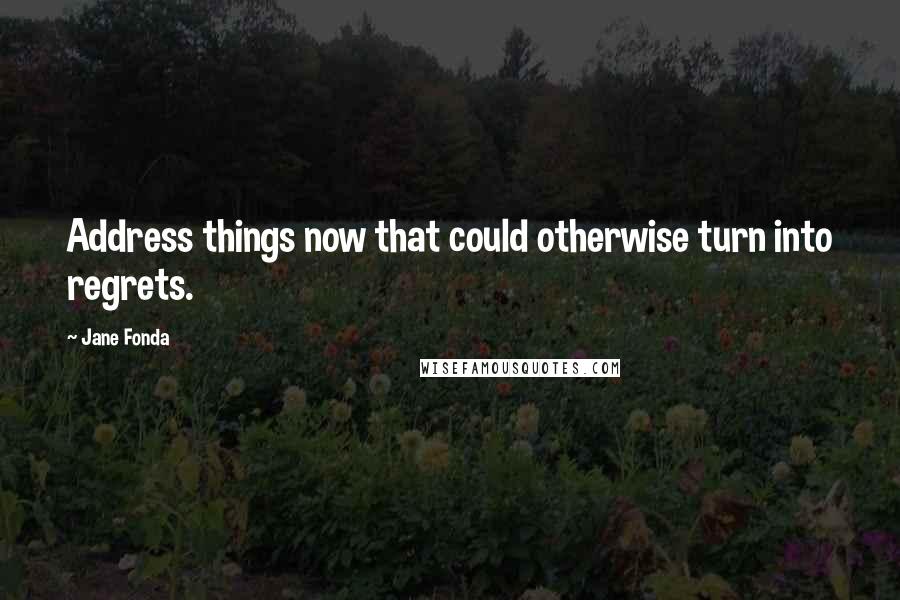 Jane Fonda Quotes: Address things now that could otherwise turn into regrets.