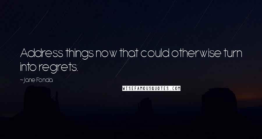 Jane Fonda Quotes: Address things now that could otherwise turn into regrets.