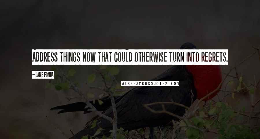 Jane Fonda Quotes: Address things now that could otherwise turn into regrets.