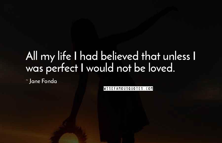 Jane Fonda Quotes: All my life I had believed that unless I was perfect I would not be loved.