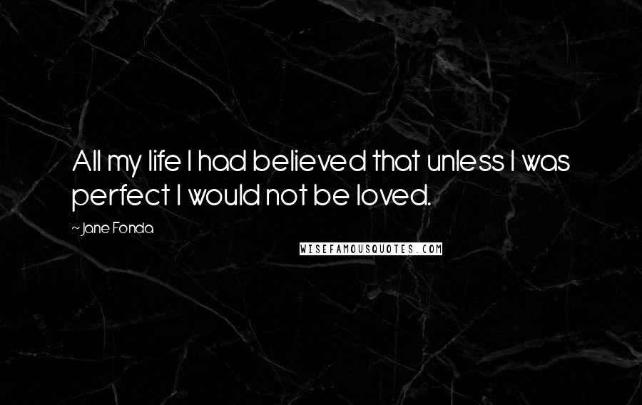 Jane Fonda Quotes: All my life I had believed that unless I was perfect I would not be loved.