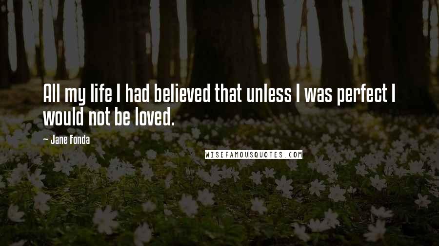 Jane Fonda Quotes: All my life I had believed that unless I was perfect I would not be loved.