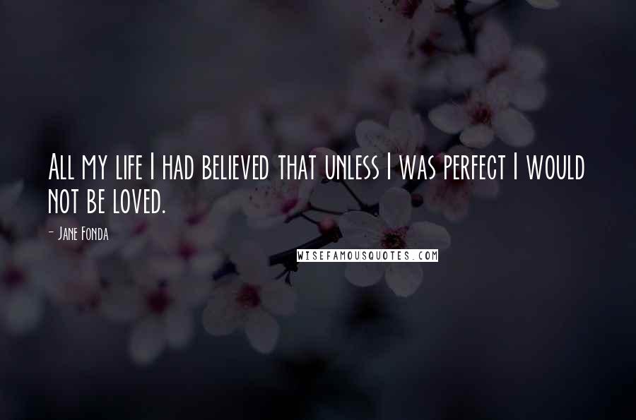 Jane Fonda Quotes: All my life I had believed that unless I was perfect I would not be loved.