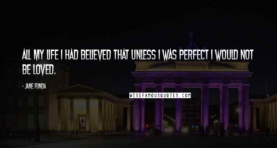 Jane Fonda Quotes: All my life I had believed that unless I was perfect I would not be loved.