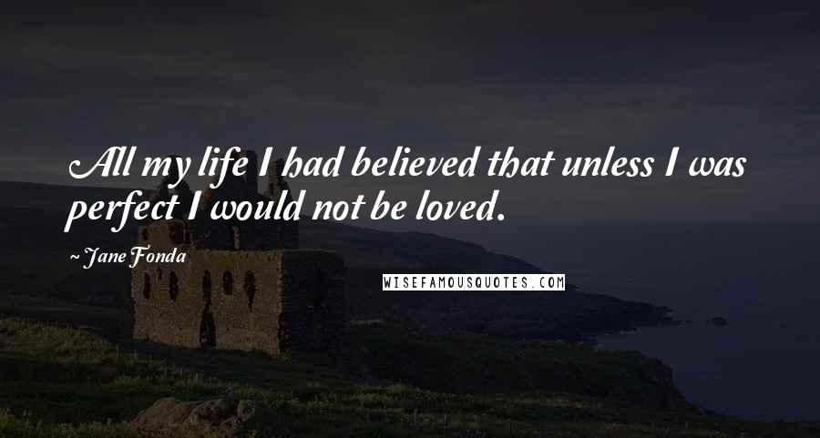 Jane Fonda Quotes: All my life I had believed that unless I was perfect I would not be loved.