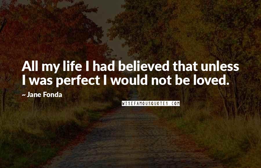 Jane Fonda Quotes: All my life I had believed that unless I was perfect I would not be loved.